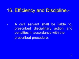 35
16. Efficiency and Discipline.-
• A civil servant shall be liable to,
prescribed disciplinary action and
penalties in accordance with the
prescribed procedure.
 