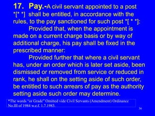 36
17. Pay.-A civil servant appointed to a post
*[* *] shall be entitled, in accordance with the
rules, to the pay sanctioned for such post *[ * *]:
Provided that, when the appointment is
made on a current charge basis or by way of
additional charge, his pay shall be fixed in the
prescribed manner:
Provided further that where a civil servant
has, under an order which is later set aside, been
dismissed or removed from service or reduced in
rank, he shall on the setting aside of such order,
be entitled to such arrears of pay as the authority
setting aside such order may determine.
*The words “or Grade” Omitted vide Civil Servants (Amendment) Ordinance
No.III of 1984 w.e.f. 1.7.1983.
 