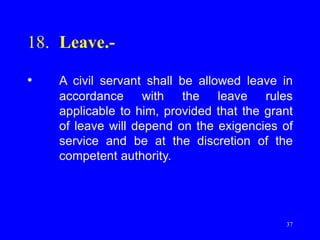 37
18. Leave.-
• A civil servant shall be allowed leave in
accordance with the leave rules
applicable to him, provided that the grant
of leave will depend on the exigencies of
service and be at the discretion of the
competent authority.
 