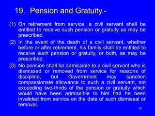 38
19. Pension and Gratuity.-
(1) On retirement from service, a civil servant shall be
entitled to receive such pension or gratuity as may be
prescribed.
(2) In the event of the death of a civil servant, whether
before or after retirement, his family shall be entitled to
receive such pension or gratuity, or both, as may be
prescribed.
(3) No pension shall be admissible to a civil servant who is
dismissed or removed from service for reasons of
discipline, but Government may sanction
compassionate allowance to such a civil servant, not
exceeding two-thirds of the pension or gratuity which
would have been admissible to him had he been
invalided from service on the date of such dismissal or
removal.
 