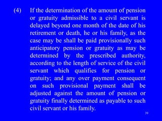 39
(4) If the determination of the amount of pension
or gratuity admissible to a civil servant is
delayed beyond one month of the date of his
retirement or death, he or his family, as the
case may be shall be paid provisionally such
anticipatory pension or gratuity as may be
determined by the prescribed authority,
according to the length of service of the civil
servant which qualifies for pension or
gratuity; and any over payment consequent
on such provisional payment shall be
adjusted against the amount of pension or
gratuity finally determined as payable to such
civil servant or his family.
 