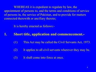 4
WHEREAS it is expedient to regulate by law, the
appointment of persons to, and the terms and conditions of service
of persons in, the service of Pakistan, and to provide for matters
connected therewith or ancillary thereto;
It is hereby enacted as follows:-
1. Short title, application and commencement.-
(1) This Act may be called the Civil Servants Act, 1973.
(2) It applies to all civil servants wherever they may be.
(3) It shall come into force at once.
 