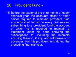 40
20. Provident Fund.-
(1) Before the expiry of the third month of every
financial year, the accounts officer or other
officer required to maintain provident fund
accounts shall furnish to every civil servant
subscribing to a provident fund the account
of which he is required to maintain a
statement under his hand showing the
subscriptions to, including the interests
accruing thereon, if any, and withdrawals or
advances from his provident fund during the
preceding financial year.
 