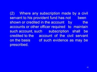41
(2) Where any subscription made by a civil
servant to his provident fund has not been
shown or credited in the account by the
accounts or other officer required to maintain
such account, such subscription shall be
credited to the account of the civil servant
on the basis of such evidence as may be
prescribed.
 