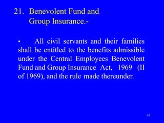 42
21. Benevolent Fund and
Group Insurance.-
• All civil servants and their families
shall be entitled to the benefits admissible
under the Central Employees Benevolent
Fund and Group Insurance Act, 1969 (II
of 1969), and the rule made thereunder.
 