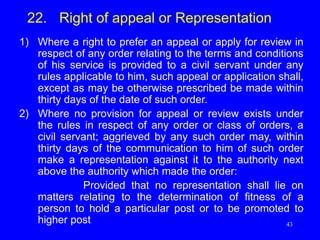 43
22. Right of appeal or Representation
1) Where a right to prefer an appeal or apply for review in
respect of any order relating to the terms and conditions
of his service is provided to a civil servant under any
rules applicable to him, such appeal or application shall,
except as may be otherwise prescribed be made within
thirty days of the date of such order.
2) Where no provision for appeal or review exists under
the rules in respect of any order or class of orders, a
civil servant; aggrieved by any such order may, within
thirty days of the communication to him of such order
make a representation against it to the authority next
above the authority which made the order:
Provided that no representation shall lie on
matters relating to the determination of fitness of a
person to hold a particular post or to be promoted to
higher post
 