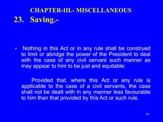 44
CHAPTER-III.- MISCELLANEOUS
23. Saving.-
• Nothing in this Act or in any rule shall be construed
to limit or abridge the power of the President to deal
with the case of any civil servant such manner as
may appear to him to be just and equitable:
Provided that, where this Act or any rule is
applicable to the case of a civil servants, the case
shall not be dealt with in any manner less favourable
to him than that provided by this Act or such rule.
 