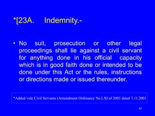 45
*[23A. Indemnity.-
• No suit, prosecution or other legal
proceedings shall lie against a civil servant
for anything done in his official capacity
which is in good faith done or intended to be
done under this Act or the rules, instructions
or directions made or issued thereunder.
*Added vide Civil Servants (Amendment Ordinance No.LXI of 2001 dated 7.11.2001
 