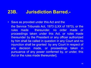 46
23B. Jurisdiction Barred.-
• Save as provided under this Act and the
the Service Tribunals Act, 1973 (LXX of 1973), or the
rules made thereunder, no order made or
proceedings taken under this Act, or rules made
thereunder by the President or any officer authorized
by him shall be called in question in any Court and no
injunction shall be granted by any Court In respect of
any decision made, or proceedings taken in
pursuance of any power conferred by, or under, this
Act or the rules made thereunder].
 