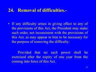 47
24. Removal of difficulties.-
• If any difficulty arises in giving effect to any of
the provisions of this Act, the President may make
such order, not inconsistent with the provisions of
this Act, as may appear to him to be necessary for
the purpose of removing the difficulty:
Provided that no such power shall be
exercised after the expiry of one year from the
coming into force of this Act.
 