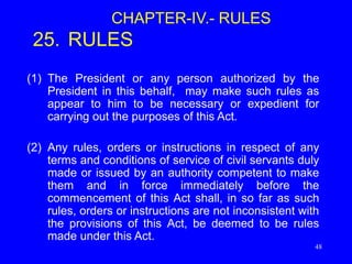 48
CHAPTER-IV.- RULES
25. RULES
(1) The President or any person authorized by the
President in this behalf, may make such rules as
appear to him to be necessary or expedient for
carrying out the purposes of this Act.
(2) Any rules, orders or instructions in respect of any
terms and conditions of service of civil servants duly
made or issued by an authority competent to make
them and in force immediately before the
commencement of this Act shall, in so far as such
rules, orders or instructions are not inconsistent with
the provisions of this Act, be deemed to be rules
made under this Act.
 