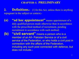 5
CHAPTER–I. PRELIMINARY
2. Definitions.- (1) In this Act, unless there is anything
repugnant in the subject or context,-
(a) “ad hoc appointment” means appointment of a
duly qualified person made otherwise than in accordance
with the prescribed method of recruitment, pending
recruitment in accordance with such method;
(b) “civil servant” means a person who is a
member of an AII- Pakistan Service or of a civil
service of the Federation, or who holds a civil post in
connection with the affairs of the Federation,
including any such post connected with defence, but
does not include.-
 