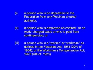 6
(i) a person who is on deputation to the
Federation from any Province or other
authority;
(ii) a person who is employed on contract, or on
work- charged basis or who is paid from
contingencies; or
(iii) a person who is a “worker” or “workman” as
defined in the Factories Act, 1934 (XXV of
1934), or the Workman's Compensation Act,
1923 (VIII of 1923)
 