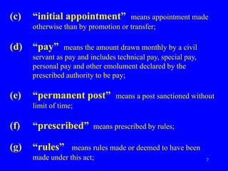 7
(c) “initial appointment” means appointment made
otherwise than by promotion or transfer;
(d) “pay” means the amount drawn monthly by a civil
servant as pay and includes technical pay, special pay,
personal pay and other emolument declared by the
prescribed authority to be pay;
(e) “permanent post” means a post sanctioned without
limit of time;
(f) “prescribed” means prescribed by rules;
(g) “rules” means rules made or deemed to have been
made under this act;
 