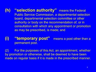 8
(h) “selection authority” means the Federal
Public Service Commission, a departmental selection
board, departmental selection committee or other
authority or body on the recommendation of, or in
consultation with which any appointment or promotion
as may be prescribed, is made; and
(i) “temporary post” means a post other than a
permanent post.
(2) For the purposes of this Act, an appointment, whether
by promotion or otherwise, shall be deemed to have been
made on regular basis if it is made in the prescribed manner.
 