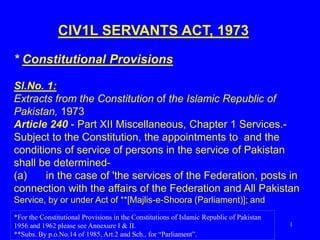 1
CIV1L SERVANTS ACT, 1973
* Constitutional Provisions
Sl.No. 1:
Extracts from the Constitution of the Islamic Republic of
Pakistan, 1973
Article 240 - Part XII Miscellaneous, Chapter 1 Services.-
Subject to the Constitution, the appointments to and the
conditions of service of persons in the service of Pakistan
shall be determined-
(a) in the case of 'the services of the Federation, posts in
connection with the affairs of the Federation and All Pakistan
Service, by or under Act of **[Majlis-e-Shoora (Parliament)]; and
*For the Constitutional Provisions in the Constitutions of Islamic Republic of Pakistan
1956 and 1962 please see Annexure I & II.
**Subs. By p.o.No.14 of 1985, Art.2 and Sch., for “Parliament”.
 