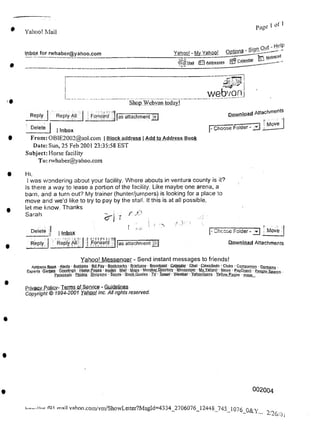 I of 1
page
Yahoo! Mail
lnbox_for rwhaber@yahoo.com Notepad
r
>•
|- Choose Folder -
| Inbox
002004
fOI
2/26/0,
I Inbox
From: OBlE2002@aol.com | Block address | Add to Address Book
Date: Sun, 25 Feb 2001 23:35:58 EST
Subject: Horse facility
To: rwhaber@yahoo.com
Delete J
Reply | Reply All | » .Forward- |as attachment
webvon
Chcose Folder-31 Move |
Download Attachments
mail vahoo.com/vm/ShowLetter?MsgId=4334_2706076_12448_745_1076 O&Y
Reply I
Delete
Yahoo! Messenger - Send instant messages to friends!
Address Book • Alerts • Auctions • Bill Pay • Bookmarks ■ Briefcase ■ Broadcast' Calendar ■ Chat ■ Classifieds ■ Clubs • Companion - Domains •
Experts Games ■ Greetings ■ Home Pages • Invites Mail • Maps ■ MemberDirecLojY ■ Messenger ■ MtYahpol ■ News ■ PayDirecJ ■ People Search •
Personals • Photos • Shopping • Sports • Stock Quotes ■ Ty • Travel • Weather • Yghop]igans • Yellow Pages • more...
Hi.
1 was wondering about your facility. Where abouts in ventura county is it?
Is there a way to lease a portion of the facility. Like maybe one arena, a
barn, and a turn out? My trainer (hunter/jumpers) is looking for a place to
move and we'd like to try to pay by the stall. If this is at all possible,
let me know. Thanks
Sarah
Download Attachments
Move
Privacy Policy- Terms ofService - Guidelines
Copyright © 1994-2001 Yahoo! Inc. All rights reserved.
ShopJWebvan todayj
Reply All | Foiward | |as attachment
Yahoo! - My Yahoo! QBtions - — -
i^lMail £3 Addresses [s? Calendar
r
f <
 