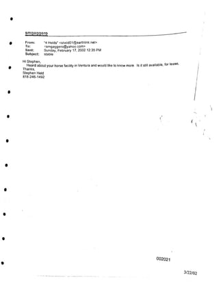 I
smgaggero
Hi Stephen,
(
002021
3/22/02
(i

I
From:
To:
Sent:
Subject:
"4 Helds" <sheld01@earthlink.net>
<smgaggero@yahoo.com>
Sunday, February 17, 2002 12:35 PM
stable
Heard about your horse facility in Ventura and would like to know more. Is it still available, for leas ,
Thanks,
Stephen Held
818-246-1492
 