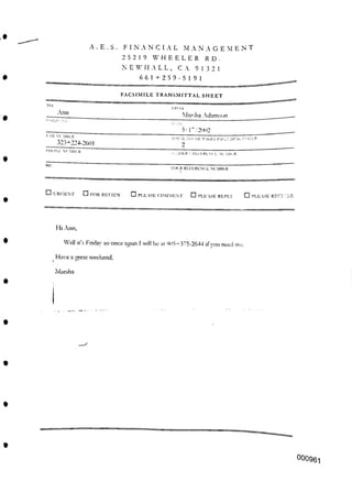 R D .
FACSIMILE TRANSMITTAL SHEET
-Ann
RE:
TOL'R REFERENCE NLMBLK:
□ PLEASE RECYCLE
Hi Ann,
once again I will be at «l >5^375-2644 ifyou need me.
Have a great weekend.
Marsha
000961
I-AX NIMIILR.
323+224-2601
I'llONT. Sl'MBI.R
2
:LLt>ER < Rl.l ERENC I. NUMBER
IRf >M
Marsha Adamson
5/1"/2002
I’ IGI-.S INCLUDING <? IVI.R
Well it’s Fndav so
□ PLEASE REPLY
□ FOR REVIEW □ PLEASE COMMENT
□ URGENT
A . E . 8 . FINANCIAL MANAGE M ENT
2 5 2 1 9 WHEELER
N E W HALL, C A 91321
661+259-5191
 