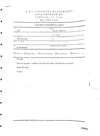 A . E . S . FINANCIAL M A N A G E M E N T
25219 WHEELER RD.
9 13 2!
FACSIMILE TRANSMITTAL SHEET
2
SENDER'S El l LRI.'.r I '.I n
TOI.'R RLI-ERENCL NUMBER.
□ URGENT □ PLEASE RECYCLE
□ !(>R REVIEW □ PLEASE REPLY
Hi Ann,
Hope till is well,
Marsha
000963
661+259-5191
IRON
Marsha Adamson
n >.11
5/K'2'102
I X M MHI.R
323+224-2601
PHONE NUMBER
Here we are again. I will be at 3111+260-6055 after 11:30 today ifyou need mu.
□ I’Ll- SE COMMENT
RE:
Jay Redmond
Ann
 