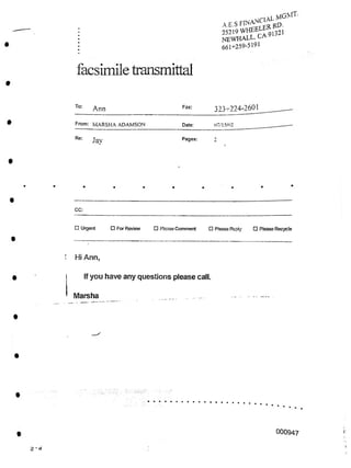 facsimile transmittal
323-224-2601
To: Fax:
Ann
From: MARSHA ADAMSON Date: 07/15/02
Re: Pages:
Jay
CC:
□ Urgent □ For Review □ Please Comment □ Please Reply □ Please Recycle
Hi Ann,
i
If you have any questions please call.
Marsha
000947 I:
^-an-CIAL MG>rr’
A.E.S FP^prCER RD-
25219WFffiELEl<[321
NEWHALL, CA
661+259-5191
 