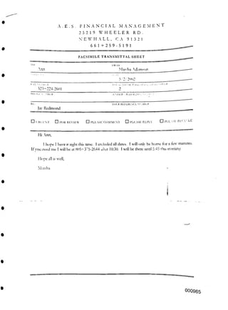 9 13 2 1
FACSIMILE TRANSMITTAL SHEET
Ann
< i )V1.R
SENDER'S Pi l-EREN' ■
Vol.R REI LRLNCE NLMHi.R
□ PLEASE RECYCLE
□ PLEASE REPLY
□ PLEASE COALMEN I
Hi Ann,
Hope all is well,
Marsha
000965
A . E . S . FINANCIAL MANAGEMENT
25219 WHEELER RD.
N E H ALL,
661+259-5191
IK' >M
Marsha '.dnm-'on
Dill
5/2/2'102
□ l-OR REVIEW
□ URGENT
I hope I have it right this time. I included all dates. I wall only be home for a tew minutes.
It vou need me I will be at 805+375-2644 after 10:30. I will be there until d:45 this evening.
323-224-2601
PIIONI.N MBHR
Jay Redmond
 
