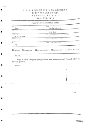 FACSIMILE TRANSMITTAL SHEET
Ann
4 16/2002
■ ■ ALR
1
vol. R ni.i i.rlxli. s'.
□ PLEASE RECYCLE
□ PLEASE REPIA
□ 1 RGI-M □ PLEASE COMMENT
□ FOR REVIEW
Hi Ann,
Marsha
I
000967
IRI Al
Marsha Adamson
A . E . S . FINANCIAL M A N A G E M ENT
25219 WHEELER RD.
NEWHALL, C A 91321
661+259-5191
323-224-2601
Hope all is well. Tilings arc
have anv questions.
pretty good here since tax season is over! As usual, call it loll
RP.
lav
 