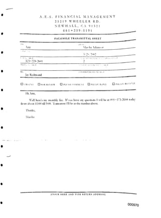 A . E . S . FINANCIAL M A N A G E M ENT
2 5 2 19 WHEELER R D .
661+259-5191
FACSIMILE TRANSMITTAL SHEET
Ann
3/2S. 2' n>2
•IHI J! UH l>
>I.K Rl.l LRLNl.l. M.MI;..?.
□ PLEASE Ri.CYCLE
□ I’l.ti SE REPLY
□ Pl.E SE COMMES. r
□ IOR REVIEW
Hi Ann,
805+375-2644 today
Thanks,
laisha
[CLICK HERE AND TYPE RETURN ADDRESS)
000970
V •.iHr.it
323-224-2601
Hardin dnm«>n
□ I RISEN r
W ell here’s mv monthly fax. If you have any questions I will be at
from about 11:00 nil 9:00. Tomorrow I’ll be at the number above.
IU.:
Jav Redmond
 