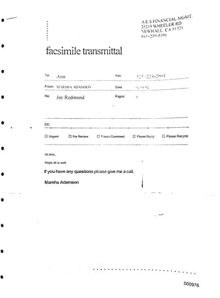 facsimile transmittal
To: ?2? -22T-261.11
rax:
Ann
From: MARSHA ADAMSON •2 '>1 H2
Date.
Re: Pages:
Jay Redmond
CC:
O Urgent □ Please Recycle
□ For Review □ Please Comment □ Please Reply
Hi Ann,
Hope all is well.
If you have any questions please give me a call.
Marsha Adamson
000976
A.E.S F^ANCIAL MGMT
25219 WHEELER RD
NEWHALL. CA 91321
66!-259-5!Q[
 