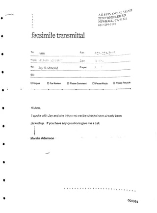 9I3-1
facsimile transmittal
To:
323-22-1-2':*.'1
Fax:
Ann
Saia •/I ''2
Re: Pages:
Jay Redmond
CC:
□ Please Recycle
□ Urgent □ Per Review □ Please Comment □ Please Reply
Hi Ann,
! spoke with Jay and she informed me the checks have already been
Marsha Adamson
°00984
picked up. If you have any questions give me a call.
I
p-cti:  AD '•.' !SCV’
. rI XL
A.E.S FIMAN<^ oD
25219 WHEELER
NEWHALL. CA -
661-259-5191
 