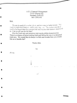Bob.
Thanks Bob,
Jay
JR ma
000988
A.E.S. Financial Management
25219 Wheeler Rd.
Newhall. Ca 91321
661-259-5191
We are in need of a washer. dryer. and hot water to bathe horses. -
need to wash their blankets, saddle pads, rags. etc. The washer and dr ef
need to be bigger than the conventional size because the bianKets need to tit
in. Can we get one for the barn?
Also the wash rack and grooming rack needs a little reconstruction.
There is a chance of horses getting stuck and falling the way it is designed
right now. We would like to change it a little and wonder how you would
like us to handle that?
 