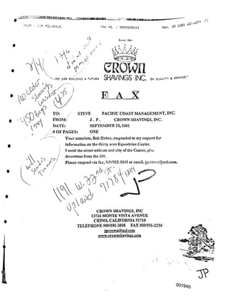 25 2301
F5CM : jIM POLHEnbS Sep.
A Smet I Ml
/L
^XLZvw
SERVICE."
on quality a
E A X
001940
elvegi i .a;4ap) 9099825!
CROWN SHAVINGS, INC
A 13726 MONTE VISTA AVENUE
CHINO, CALIFORNIA 91710
TELEPHONE 909/591-3808 FAX 909/591-2259
ipcrowq@aol.com
www.crownshavines,com
CRown
SHAVINGS INC.
/
Pi
i VL/ X/
I
1/ •,
"'-.CWE ARE BUILDING a FUTURE
STEVE PACIFIC COAST MANAGEMENT, INC.
J. P . CROWN SHAVINGS, INC.
SEPTEMBER 25; 2001
: ONE
A
03:U^
A  A
cf
TO: f
FROM:
DATE:
# OF PAGES:
Your associate, Bob Haber, responded to my request for
information on the thirty acre Equestrian Center.
I need the street address and city ofthe Center, plus
directions from the 101.
Please respond via fax, 909/982-5543 or email, jpcrown@aol.com.
Ai
-OX NO. : 9093925543
 