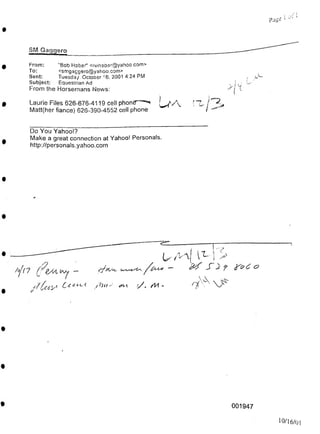 pJge
SM Gaggero
<A
001947
10/16/01
Do You Yahoo!?
Make a great connection at Yahoo! Personals.
http://personals.yahoo.com
From:
To:
Sent:
Subject:
From the Horsemans News:
kc'S Cc<:
Laurie Files 626-676-4119 cell phontf'-UA
Matt(her fiance) 626-390-4552 cell phone
"Bob Haber" <rwhaber@yahoo com>
<smgaggero@yahoo.com>
Tuesday October 16, 2001 4:24 PM
Equestrian Ad
 