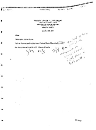 ? 3 ’
3:55P«;
OCl-16-OI
• sent ay: 0; OOOOOCCCOOO;
October 18, 2001
l-c
Mark,
-r-
Please give this to Steve.
A1
I
OOI949
/
PACIFIC COAST MANAGEMENT
POST OFFICE BOX 25070
VTENTCRA, CAJLIFOR.MA 93002
PHONE <310) 395-5187
FAX (J 10) 395-8157
dr
V
Call on Equestrian Facility from Cutting Horse Magazine
Xi
Pal Andersen (403) 876-2699 Alberta, Canada
)~/^
i
Tc
r (•
V-J
^1.
 