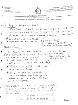 LOG#- l*~>
NS~.
4 H-c A
pei
a o
*
001963
i-16 "A cA
F 4- 5“
14 S' Uo'-d"
14S7 li°uy-
U o uC~
Csenf' 
__ ___________SOMERSET EARMS LLC
A CULL SERVICE EQUESTRIAN CAOulTr
C/O AES. FINANCIAL MANAGEMENT 757iq WHEELER ROAD. NEWHALL. CA W
{'irooMl'}Cll pe.r Arc 'i~ln
n a~T be, -e/iOOt/L) be~T
S U OvJ i f o e.J>
/ta€AO TK-C. b)Ors.c,i>
Co i TL) <~7- cJrxLfS
p tr
-e zi o u r/ Is)
11
p
T<?4.d
Tins -
qloT &c.<~' L,
|/J I L-L"
|_U 2£,
I
11 Is© -p,/l / aJ *pof~ /M^-
Teo 4? J S'-/ .
ctlso W b>l&-
y c 1/ictUJs
To b^ue.
Vets n-iL Scj.o
605 -053-I74Q 605-653'259a RAX
-17/ 35Oi CANADA lARGA ROAD '. EA7JRA CA. QJCO
l~ i e/ d t
“yc’T 7
L- lacier, d
dr-v pe~
JAYREDMOND ' FACILITYMANA'TGP
Mir-, • COLTSTARTING ’ ^AUUNC-
"UEL CERVANTES • BARN MANAGER ' GROOM
A^<l v
• . BOARDING
. TRAINING
. LAY-UPS
. PROCESSIONAL HAULING
e? 0
C.r- Zj tTFA C-
o F 2-o
/'if. fo/KCS
C XH o *j TZ
f l]~ ~TMe
S- <1N d 02^ Li C u rs o S o A
/
f7)t I5
Lu e Cc<.aj
7j- cecx Il'Y
tv el I c^j roc>^ ecJ
w.
) f' PP G/Y-)
I ht'y Qj I |
r~ cJ <s <y _5 LJ M i
C< c) i A>(j FiS i T / S
/Y)or-e- /ere,
77iT J?
?> ?<- -
oA A lA <
Tr5- •
• JccLj S D^z>
— P> ibic- Ciroo^ Tuf'AJoUT' *■( rtcric_5
k/^0 aJCSO^Oj _ i2.,Ae Ciooo^x -YurMoJT- 4 l-VcTQci
-p2L. i Q)C^i _ <Z-v<A-e, ^-><-00^ 1'uf''ooJ'+
6ocnfcTfAiE$ JC M-AL/ T/2-At)a
In/£-El^-T-C'ie A LJ
 