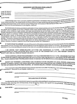 [wnte name]
DECLARATION OF WITNESS
[write name]
001965
name of adult
NAME OF CHILD
your address
read and fully
at Los
AGREEMENT AND RELEASE FROM LIABILITY
(Please Print Below)
^and understood it. Executed at Los Angeles, California on
lCtivities (herei
"horse-related activities"), for myself and for my minor child(ren) or legal ward(s) [named above] (together thet Pa . seCtion of Ol
___ __________ i.. i r-,. .. .. . . mi .1 ____u nppr trie i* |it"
YOUR PHONE __________________________________________________________________________ rej
I acknowledge that I have voluntarily applied to participate in horseback riding and training and participants")' a*
"horse-related activities"), for myself and for my minor child(ren) or legal ward(s) [named above] (together t intersection of Ol
premises commonly known as the "Sullivan Canyon Riding Ring" and located at 1680 Old Ranch Road, near
fRanch Road and Sunset Boulevard in Los Angeles, California.
As consideration for being permitted to participate in horse-related activities and use the Sullivan Canyonfacil' .—
• * •
sue the I
SIGN HERE-
[signature of adult, parent or guardian]
SIGN HERE - ___________________
[signature of adult, parent or guardian]
I AM AWARE THAT HORSE-RELATED ACTIVITIES ARE HAZARDOUS ACTIVITIES. I AM VOLUNTARILY
PARTICIPATING IN THESE ACTIVITIES WITH KNOWLEDGE OF THE DANGER INVOLVED, AND HEREBY AGREE TC
^ACCEPT ANY AND ALL RISKS OF INJURY OR DEATH.
I HAVE CAREFULLY READ THIS AGREEMENT AND FULLY UNDERSTAND ITS CONTENTS. I AM AWARE THAT THIS
IS A RELEASE OF LIABILITY ANDA CONTRACT BETWEEN MYSELF AND THE RELEASEES AND SIGN IT OF MY OWN FREE
WILL. I ALSO UNDERSTAND THIS RELEASE IS MADE ON BEHALF OF MY MINOR CHILD(REN) AND/OR LEGAL WARD(S)
SAFETY HAT WARNING: I, FOR MYSELF AND ON BEHALF OF MY CHILDREN OR LEGAL WARDS HAVE BEEN
ADVISED TO WEAR A SAFETY HAT WHILE MOUNTING, RIDING AND DISMOUNTING ANY HORSES, SO AS TO REDIICR
THE RISK OF HORSE-RELATED HEAD INJURIES. BY SIGNING BELOW, I HEREBY ACKNOWLEDGE SUCH ADVICE
I have received a copy of the attached "Horse Related Activities Come With This Warning," and I acknowlednp h
i___ i----- -J :♦ ifnrl -nf I ne Annnlae r»n 2Q 3VIF1Q read
I certify that the above-named adult, parent or guardian acknowledged in my presence that he/shp h
understood the meaning and consequences of the foregoing release, and signed it in mv orp^nr.
Angeles, California, on 20_. P enC6’ touted
------------------- .------ r--------- . heirs, distributees
own behalf and on behalf of my minor child(ren) and/or legal ward(s) hereby agree that I, my assignees, ’pe|easees (
guardians, minor child(ren), legal ward(s), and legal representatives (a) will not make a claim against or sue or by an
hereafter defined) for injury or damage resulting from the negligence or other acts, howsoever caused, of the Reie Releasee
^employee, agent, or contractor of them, as a result of participation in horse-related activities, and (b) further release
from all actions, claims, or demands that I, my assignees, heirs, distributees, guardians, minor children, legal war . )atei
representatives now have or may hereafter have for injury or damages resulting from participation in any such no rsO|
activities. The parties released hereunder are the Sullivan Canyon Riding Club, Inc., Los Angeles Unified School District, any p
from whom I or my minor children and/or legal wards are taking riding lessons at the Sullivan Canyon facility, and eac o
officers, directors, trustees or agents of any of the foregoing (herein the "Releasees").
• IF PARTICIPANT IS A MINOR: I am one ofthe parents ofthe above-named minor participant(s) (and/or the duly appointei
legal guardian of such minor(s)), and I have full authority to sign this release for and on behalf of the minor. My signature constitute:
expression of my understanding and consent to the total and unconditional release set out above on behalf of such minor.
 