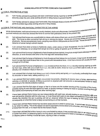 HORSE-RELATED ACTIVITIES COME WITH THIS WARNING
(1)
(2)
(D
(2)
(3)
(4)
(5)
(6)
(7)
(8)
(9)
(10)
(11)
c
5065344.1
001966
I am advised that if a horse is frightened or feels threatened from the front, it may naturally react by rearing up with
its front legs, strike with one or both front legs, bite with its teeth, throw its head up or from side to side, or run
directly over whatever it fears in front of it.
I am advised that a human must always approach a horse calmly and quietly and cautiously, preferably from near
its shoulder or lower neck, talking soothingly to it.
.HeLd'[ectly behind
-■ -J surprise
,rotect feet, and l°nc
I am advised that loud and/or sudden unexpected movements, dropping of objects near a horse, approaching
vehicles or animals or people, ill-fitting equipment or physical pain can provoke a domesticated horse to react
according to his natural protective instincts.
I have been advised that a horse has two blind areas around it which it cannot see. It cannot <• -*•
it, nor what it is eating. This is the reason it is best to approach a horse close to the shoulder and n
a horse from the rear, or to reach first for the horse's mouth. ’ ever to
I am advised that when a horse is frightened, angry, under stress or feels threatened, it is his instinct to ju P
forward or sideways, to run away from danger at a trot or gallop of speeds up to 35 miles per hour.
I am advised that ifa horse is frightened or feels threatened from behind, it may kick straight back sideways in either
direction, or even forward with either of its hind legs with tremendous force.
I am advised that if a horse is frightened or feels threatened from above it or on its back, it may hunch its back and
buck in a way that could throw a rider to the ground with tremendous force. A fall from a horse will usually be from
a height of 3 to 6 feet.
THE NATURE AND PHYSICAL CHARACTER OF THE HORSE
well-trained horses are usually obedient, docile and affectionate, it is important to under
SECTION B
While domesticated, well-trained horses are usually obedient, docile and affectionate, it is important to unuc
survival instincts are what has allowed the horse to survive from prehistoric times to the present day.
I am advised that horses are unpredictable by nature, with minds of their own, as are all animals, both do werfU|
wild. The horse is often somewhat high-strung or nervous by nature. Horses are extremely stro 9. cterjStics
physically. Horses are extremely heavy, weighing room 600 to 1300 pounds on the average. These c
deserve a human being's utmost respect.
I have been advised that a horse can see independently with each eye, actually looking in one direction w’th
eye and another direction with the other eye, or it can focus both eyes on one object somewhere in front ft- °ne
usually the direction the ear is pointing will tell an observer where the eye is looking on the same m that
consequently on what the horse is likely concentrating on at that moment. e Slcle’ and
I have been advised that while a horse is very sure-footed by nature, it may accidentally steo on
a human foot when it is balancing itself or turning about, also that if a horse is ridden or worked on n °bject such as
or slippery grass or footing it could fall down, injuring a rider or handler. unstable ground
ACTION A PROTECTIVE ATTIRE faStene^
I am hereby advised to purchase and wear a well-lined helmet, hard hat or similar protective h
securely under the chin while working around or riding horses to prevent injuries.
I am hereby advised to always wear hard-soled, fully enclosed shoes or boots and socks to pi
pants to protect legs while working around or riding horses.
I am advised that the first signs of anger or fear in a horse are the sudden tensing of the muscles of the b rl
possibly laying its ears flat back against its head, or quickly tossing or raising its head or sudden snorting thro° ^h
the nostrils accompanying at least one other warning sign. a u9t1
 