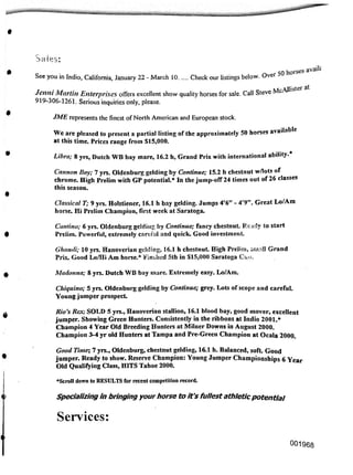 9
Sales:
JME represents the finest of North American and European stock.
Madonna; 8 yrs. Dutch WB bay mare. Extremely easy. Lo/Am.
0
‘Scroll down to RESULTS for recent competition record.
Specializing in bringing your horse to it's fullest athleticpotential
Services:
0
001968
Classical T; 9 yrs. Holstiener, 16.1 h bay gelding. Jumps 4'6" - 4'9". Great Lo/Am
horse. Hi Prelim Champion, first week at Saratoga.
Cantina; 6 yrs. Oldenburg gelding by Continue; fancy chestnut. Ready to start
Preiim. Powerful, extremely cartful and quick. Good investment
Ghandi; 10 yrs. Hanoverian gelding, 16.1 h chestnut High Prelim, small Grand
Prix. Good Lo/Hi Am horse.Finshed 5th in $15,000 Saratoga Cup.
Rio's Rex; SOLD 5 yrs., Hanoverian stallion, 16.1 blood bay, good mover, excellent
jumper. Showing Green Hunters. Consistently in the ribbons at Indio 2001.*
Champion 4 Year Old Breeding Hunters at Milner Downs in August 2000.
Champion 3-4 yr old Hunters at Tampa and Pre-Green Champion at Ocala 2000.
Chiquino; 5 yrs. Oldenburg gelding by Continue; grey. Lots of scope and careful.
Young jumper prospect
Cannon Boy; 7 yrs. Oldenburg gelding by Continue; 15.2 h chestnut w/lots of
chrome. High Prelim with GP potential.* In the jump-off 24 times out of 26 classes
this season.
See you in Indio, California, January 22 - March 10 Check our listings below. Over 50
Jenni Martin Enterprises offers excellent show quality horses for sale. Call Steve McAl
919-306-1261. Serious inquiries only, please.
We are pleased to present a partial listing of the approximately 50 horses available
at this time. Prices range from $15,000.
Good Time; 7 yrs., Oldenburg, chestnut gelding, 16.1 h. Balanced, soft Good
jumper. Ready to show. Reserve Champion: Young Jumper Championships 6 Year
Old Qualifying Class, HITS Tahoe 2000.
 