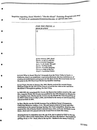 may
«
001969
Inquiries regarding Jenni Martin's "On-the-Road" Training Program you
E-mail us at: postmaster@jennimartin.com. or call 919-306-1261.
In Las Vegas, Nevada on January 5th, 2002, Martin received the coveted Jimmy
Williams trophy for the 2001 PCHA Futures Award for her rides on her and Steve
McAllister's Throughbred gelding, The Real Thing.
01/31/02 Who is Jenni Martin? Originally from the Victor Valley in Southern
California, Jenni is an established, respected professional, who has a solid history of
creating successful hunters and jumpers for the show circuit She is currently tied for
5th place in the FEI West Coast World Cup Qualifier standings.
A little history: 1987. Jenni
Martie, at age 17, with her
Thorccghbred-Trakchner
mare, Apple Annie. The pair
tied fcr 7th Place in the
$50,000 Mercedes Jumping
Championships at the Los
Angeles Equestrian Center.
FOR THE PRESS: A
BIOGRAPHY
□
In 2000-2001 she campaigned Rio Grande, the Hanoverian stallion owned by Mr. and
Mrs. Augustin Walch. Rio Grande was qualified for the 1996 Olympics in Atlanta for
the Canadian team. Martin and Rio Grande won the S50,000 Rio Vista Grand Prix at
the HITS Tahoe series on July 2,2000, and finished in the money in each Grand Prix
entered at Indio in 2001.
In May, Martin won the $15,000 Saratoga Cup on Hallani Farms' (Carpenteria,
California) Holsteiner stallion, Cevin. The pair bested a field of 31 horse and rider
combinations at the annual Saratoga Springs, New York competition. Jenni has also
acquired the ride of Karim Ghaibi's talented mare, Libra, an 8 year old Dutch warm
blood.. Jenni and Libra placed well in the Grand Prix's in Indio this winter.
Jumping horses in competition since the age of six, she is ranked by USET in the top
Grand Prix riders in the United States. On her and Steve McAllisters' Thoroughbred
gelding, Ready or Not - Jenni, often in the top five - finished in the money 9 times in
 