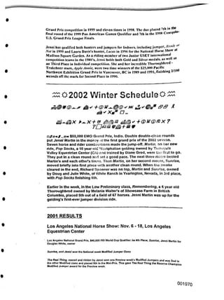2001 RESULTS
Sunrise, and Jenni won the National week Modified Jumper Class
001970
Los Angeles National Horse Show: Nov. 6-18, Los Angeles
Equestrian Center
Earlier in the week, in the Low Preliminary class, Remembering, a 6 year old
Thoroughbred owned by Melanie Walter's of Showcase Farm in British
Columbia, placed 5th out of a field of 67 horses. Jenni Martin was up for the
gelding's first-everjumper division ride.
$50,000 EMO Grand Prix, Indio. Double double-clean rounds
put Jenni Martin in the monay -it the first grand prix of the 2002 season.
Seven horse and rider combinations made the jump-off. Martin on her new
ride, Pop Socks, a 10 year old Westphalian gelding owned by Temecula
Valley Equestrian Center (CA) and trained by Diane Grod, were the first to go.
They put in a clean round and set a good pace. The next three riders bested
Martin's and each other's times. Then Martin, on her second mount, Sunrise,
moved briefly into first place with another clean round. When the smoke
cleared in the end, Richard Spooner was on top, Martin and Sunrise, owned
by Doug and Julie White, of White Ranch in Yearington, Nevada, in 3rd place,
with Pop Socks finishing 6th.
fl' Xaa D-
^02002 Winter Schedule#
Grand Prix competition in 1999 and eleven times in 1998. The duo placed 7th in I *
final round of the 1999 Pan American Games Qualifier and 7th in the 1998 Cosequi
U.S. Grand Prix League Finals.
' Los Angeles National Grand Prix, $40,000 FEI World Cup Qualifier: tie 4th Place; Sunrise, Jenni Martin for
Douglas White, owner
£}^&x K>.x+& i£Q'+(D W(D®X?
Jenni has qualified both hunters and jumpers for Indoors, includingjumper. Ready or
Not in 1999 and Laura Davis's hunter, Lucas in 1996 for the National Horse Show at
Madison Square Garden. As a riding member of two Junior USET international
competition teams in the 1980’s, Jenni holds both Gold and Silver medals, as well as
an Third Place in Individual competition. She and her incredible Thoroughbred -
Trakchner marc, Apple Annie, were two time winners of the $25,000 Pacific
Northwest Exhibition Grand Prix in Vancouver, BC in 1989 and 1991, finishing 2/100
seconds off the mark for Second Place in 1990.
The Real Thing, owned and ridden by Jenni won one Preview week’s Modified Jumpers and was 2nd in
the other Modified class and placed 6th in the Mini-Prix. This gave The Real Thing the Reserve Champion
Modified Jumper award for the Preview week.
 