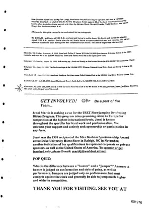 Afterwards, little girls ran up to her and asked for her autograph.
Wailatield. XT ■ Aug. 15. I999. .Irani and Ready ar Not (barn name Edit) fnmhed 2nd in lhe $30,000 Mad Rrrer Periival Grand Pm-
POP QUIZ:
THANK YOU FOR VISITING. SEE YOU AT
OO1976
Jenni Martin is making a run for the USET Showjumping Developing
Riders Program. This program takes promising riders to Europe for
competition at the highest international levels. Jenni is known
throughout the sport for her hard work and professionalism. We
welcome your support and actively seek sponsorship or participation in
any form.
Jenni was the 1998 recipient of the Max Bonham Sportsmanship Award
at the Duke University Horse Show in Raleigh, NC in November,
another indication of her qualifications to represent corporate or private
sponsors, as well as the United States ofAmerica. To sponsor or get
involved only, please E-mail: martdj@worldnet.att.net
East Dorset, VT - July 25, 1999. Jenni Martin and Dennii finish 2nd in the $30,000 NGL Battctildll Grand Prix
' Gladstone, NJ: Jone 25th, 1999. Ready ar Nat ml Jenni found the mark in the Sth Round of the Pan American.Gamea_Quaiir>erk Finidimg
the entire scries, the pair were 7th overall.
GETINVOL VED! ©^ Be a part ofthe
Team...
What is the difference between a "hunter" and a "jumper"? Answer: A
hunter is judged on conformation and style of going, as well as
performance. Jumpers are judged only on performance, but must
compete against the clock and generally be able to jump much higher
and wider in competition.
Its 3:30 A.M. I got home at 3:00 AM., and am just trying to settle down. We finally got out of the sta e
about 12:00 A.M., couldn’t find a place to eat, finally found a supermarket that was just closing, any sa
a bench ouside the store eating cold deli sandwiches for dinner. This whole night was a bit surreal.
time (like the horse race hi My Fair Lady), that fence would have stayed up! She also had a 18/1
seconds time fault - a total of 5 faults for the 4th place finish against 32 of the best mounts this cou
has to offer, including those owned and riden by McLain Ward, Donald Cheska, Todd Minikus, an
Kraut Eric Hasbrouck won it all.
Ellenville, NT. Friday, September 3. 1999.Jmm and Dollar D'Amoor WIN lhe SIO.IRR) Opm drmner R'ekomeStoker the HITS
VaUlall,, an(l „h in llre S15.oon Mlni-Prit. Jenni and flennia were 4th in the Open Speed cl™.
Culpeper. VA Sunday. Aujml 39. 1999. Still morin, up.Jenni and Ready or Not fmiahed 4th in lhe $50,000 HITS Comtitntion Cl«*
^PCpCT’ VA - Aug. 22. 1999. The final Handing, at lhe $50,000 HITS Windon National Grand Prix: Jenni and Ready or Not fa Sib
 