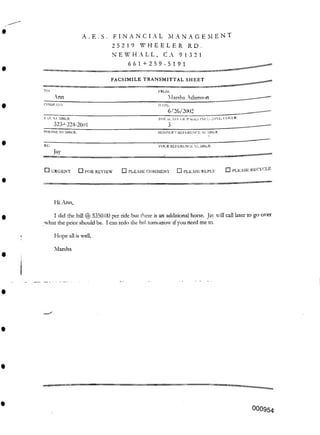 RD .
FACSIMILE TRANSMITTAL SHEET
YOUR REFERENCE NUMBER:
□ PLEASE RECYCLE
□ URGENT □ PLEASE COMMENT □ PLEASE REPLY
Hi Ann,
Hope all is well.
Marsha
000954
i- X NUMBER:
323+224-2601
PHONE NUMBER:
PROM.
Marsha Adamson
DAIL.
6/26/2002_______________
TOl.ii. >.O Ol- PUJES IMDINO COVER:
3______________________ _
SENDER’S REFERENCE NUMBER
□ FOR REVIEW
RE:
Jay
I did the bill S350.00 per ride but there is an additional horse. Jay will call later to go over
what the price should be. I can redo the bill tomorrow ifyou need me to.
A . E . S . FINANCIAL MANAGEMENT
25219 WHEELER
NEWHALL, C A 91321
661+259-5191
TO.
Ann
COMPANY.
 