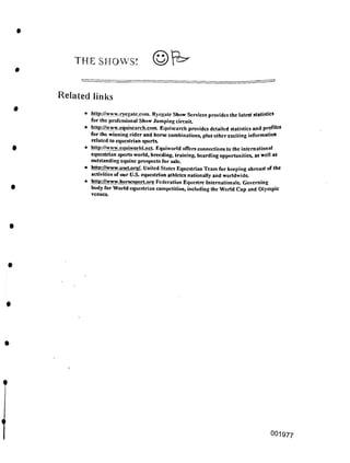 THE SHOWS!
Related links
4
OOI977
• http://www.ncgatc.com. Ryegate Show Services provides the latest statistics
for the professional Show Jumping circuit.
• http://www.eqiiiscarch.com. Equiscarch provides detailed statistics and profiles
for the winning rider and horse combinations, plus other exciting information
related to equestrian sports.
• http://www.equiworld.ncL Equiworld offers connections to the international
equestrian sports world, breeding, training, boarding opportunities, as well as
outstanding equine prospects for sale
• http://www.usetorg/. United States Equestrian Team for keeping abreast of the
activities of our U.S. equestrian athletes nationally and worldwide
• http://www.horscsxirt.org Federation Equestre Internationale Governing
body for World equestrian competition, including the World Cup and Olympic
venues.
 