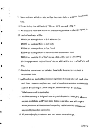 time.
12. Laurie's board rates will be:
$350.00 per month per horse in Stall w/ In and Out
$300.00 per month per horse in Stall Only
$265.00 per month per horse in Pipe Corral
$225.00 per month per horse in Pasture w/ other horses across street
$220.00 per month for (1) of Kim's horses, which will be kept in a Stall Only
No Charge per month for (1) of Laurie’s horses, which will be kept in a Stall/w In and
Out.
13. Blanketing, turnout, grain not included. Extra fee for these services as stated in
attached rate sheet.
14. All boarders and guests ofboarders must sign release form and follow all ranch rules
at all times. Any non-compliance may result in immediate termination and breach of
contract. No speeding on Canada Larga Rd. or around facility. No smoking.
Violation may result in termination.
15. All riders are to stay in designated areas as posted (Equestrian Center, two adjacent
canyons, one hillside, and 1/4 mile track. Riding in any other area without prior
written permission will be considered trespassing, a violation ofthis contract and
may result in immediate termination.
16. All personsjumping horses must wear hard hats no matter what age.
00197g
10. Horses feeding time will begin @ 7:00 a.m., 11:30 a.m., and 4:30 p.m.
11. All horses will water from bucket and be fed on the ground or as otherwise agreed
9. Somerset Farms will clean twice and feed three times daily, or as agreed tron
 