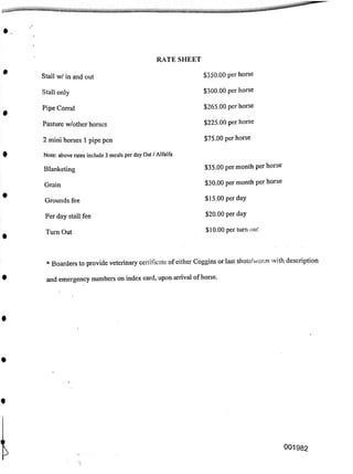 RATE SHEET
$350.00 per horse
Stall w/ in and out
$300.00 per horse
Stall only
$265.00 per horse
Pipe Corral
$225.00 per horse
Pasture w/other horses
$75.00 per horse
2 mini horses 1 pipe pen
Note: above rates include 3 meals per day Oat / Alfalfa
$35.00 per month per horse
Blanketing
$30.00 per month per horse
Grain
$15.00 per day
Grounds fee
$20.00 per day
Per day stall fee
$10.00 per turn out
Turn Out
and emergency numbers on index card, upon arrival of horse.
001982
* Boarders to provide veterinary certificate of either Coggins or last shots/worm with description
 