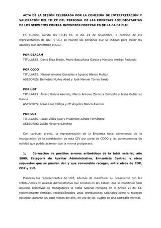ACTA DE LA SESIÓN CELEBRADA POR LA COMISIÓN DE INTERPRETACIÓN Y
VALORACIÓN DEL III CC DEL PERSONAL DE LAS EMPRESAS ADJUDICATARIAS
DE LOS SERVICIOS CONTRA INCENDIOS FORESTALES DE LA CA DE CLM.


  En Cuenca, siendo las 10,45 hs. el día 24 de noviembre, a petición de los
representantes de UGT y CGT se reúnen las personas que se indican para tratar los
asuntos que conforman el O.D.


  POR GEACAM
  TITULARES: David Díaz Breijo, Pedro Bascuñana García y Mariano Arribas Redondo


  POR CCOO
  TITULARES: Manuel Amores González e Ignacio Blanco Muñoz
  ASESORES: Demetrio Muñoz Abad y José Manuel Torres Pardo


  POR UGT
  TITULARES: Álvaro García Asensio, Marco Antonio Zornoza Campillo y Jesús Gutiérrez
García
  ASESORES: Jesús Laín Calleja y Mº Ángeles Blasco Asensio


  POR CGT
  TITULARES: Isaac Viñas Ruiz y Prudencio Zárate Fernández
  ASESORES: Julián Navarro Sánchez


  Con carácter previo, la representación de la Empresa hace advertencia de la
impugnación de la constitución de esta CIV por parte de CCOO y las consecuencias de
nulidad que podría acarrear que la misma prosperase.


  1.      Corrección de posibles errores aritméticos de la tabla salarial, año
2009.    Categoría   de   Auxiliar   Administrativo,   Emisorista    Central,   y   otros
supuestos que se pueden dar y que convendría recoger, entre otros de COP,
COR y 112.


  Plantean los representantes de UGT, además de manifestar su desacuerdo con las
retribuciones de Auxiliar Administrativo que constan en las Tablas, que se modifique para
aquellos colectivos de trabajadores la Tabla Salarial recogida en el Anexo VI del CC
recientemente firmado, reconociéndoles unas retribuciones salariales como si hicieran
extinción durante los doce meses del año, en vez de los cuatro de una campaña normal.
 