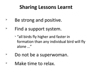 Sharing Lessons Learnt

Be strong and positive.

Find a support system.

“all birds fly higher and faster in
formation than any individual bird will fly
alone …”

Do not be a superwoman.

Make time to relax.
 