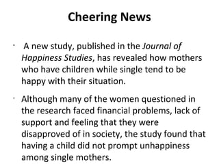 Cheering News
•
A new study, published in the Journal of
Happiness Studies, has revealed how mothers
who have children while single tend to be
happy with their situation.
•
Although many of the women questioned in
the research faced financial problems, lack of
support and feeling that they were
disapproved of in society, the study found that
having a child did not prompt unhappiness
among single mothers.
 
