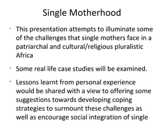 Single Motherhood
•
This presentation attempts to illuminate some
of the challenges that single mothers face in a
patriarchal and cultural/religious pluralistic
Africa
•
Some real life case studies will be examined.
•
Lessons learnt from personal experience
would be shared with a view to offering some
suggestions towards developing coping
strategies to surmount these challenges as
well as encourage social integration of single
 