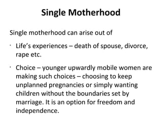 Single motherhood can arise out of
•
Life’s experiences – death of spouse, divorce,
rape etc.
•
Choice – younger upwardly mobile women are
making such choices – choosing to keep
unplanned pregnancies or simply wanting
children without the boundaries set by
marriage. It is an option for freedom and
independence.
Single Motherhood
 